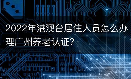 2022年港澳台居住人员怎么办理广州养老认证?