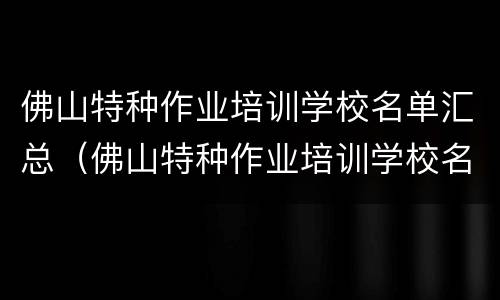 佛山特种作业培训学校名单汇总（佛山特种作业培训学校名单汇总查询）