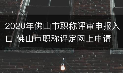 2020年佛山市职称评审申报入口 佛山市职称评定网上申请