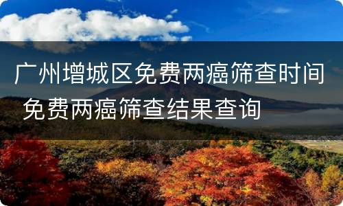 广州增城区免费两癌筛查时间 免费两癌筛查结果查询