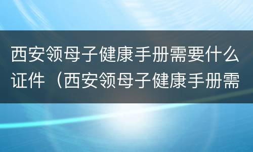西安领母子健康手册需要什么证件（西安领母子健康手册需要什么资料）