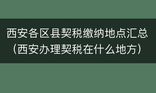 西安各区县契税缴纳地点汇总（西安办理契税在什么地方）