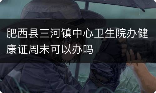 肥西县三河镇中心卫生院办健康证周末可以办吗