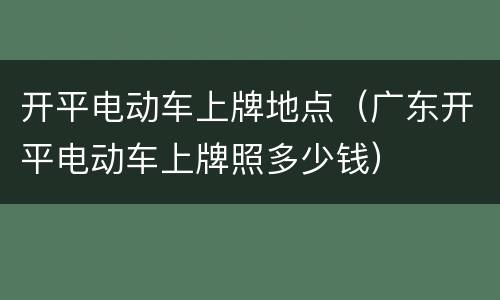 开平电动车上牌地点（广东开平电动车上牌照多少钱）