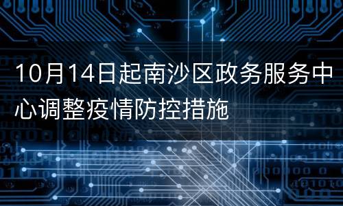 10月14日起南沙区政务服务中心调整疫情防控措施