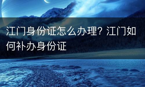江门身份证怎么办理? 江门如何补办身份证