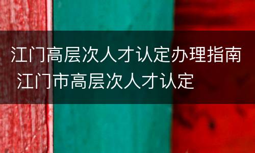 江门高层次人才认定办理指南 江门市高层次人才认定