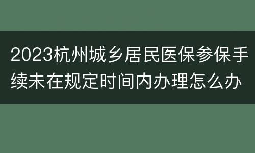 2023杭州城乡居民医保参保手续未在规定时间内办理怎么办？