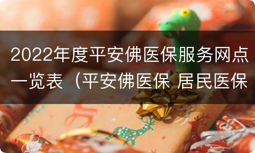 2022年度平安佛医保服务网点一览表（平安佛医保 居民医保）
