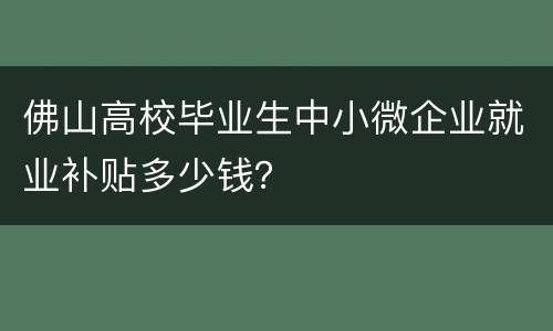 佛山高校毕业生中小微企业就业补贴多少钱？