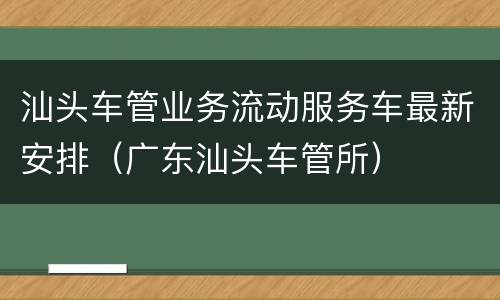 汕头车管业务流动服务车最新安排（广东汕头车管所）