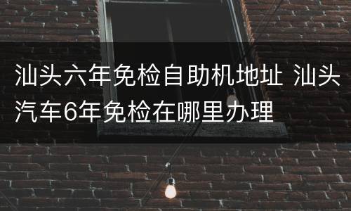 汕头六年免检自助机地址 汕头汽车6年免检在哪里办理