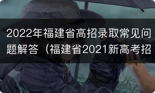 2022年福建省高招录取常见问题解答（福建省2021新高考招生录取政策解读）