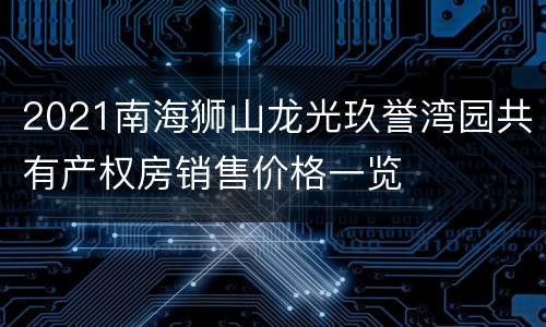2021南海狮山龙光玖誉湾园共有产权房销售价格一览