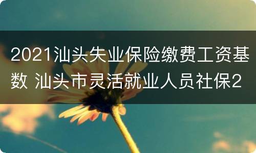 2021汕头失业保险缴费工资基数 汕头市灵活就业人员社保2021年缴费标准