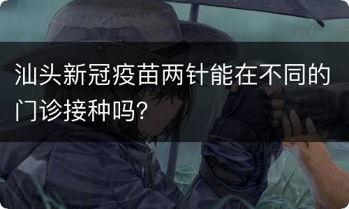 汕头新冠疫苗两针能在不同的门诊接种吗？