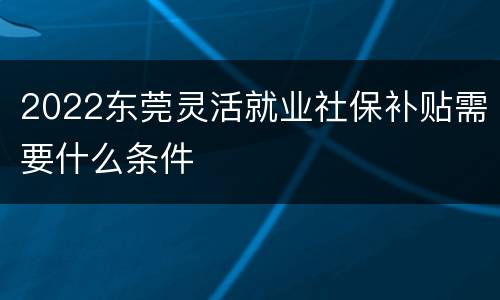 2022东莞灵活就业社保补贴需要什么条件