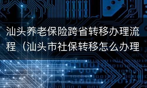 汕头养老保险跨省转移办理流程（汕头市社保转移怎么办理）