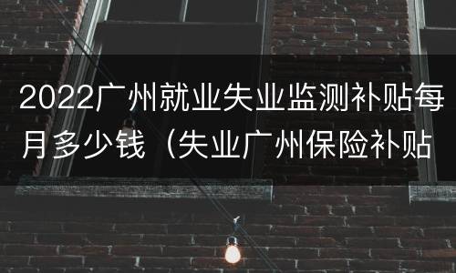2022广州就业失业监测补贴每月多少钱（失业广州保险补贴政策2020）