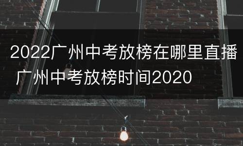2022广州中考放榜在哪里直播 广州中考放榜时间2020
