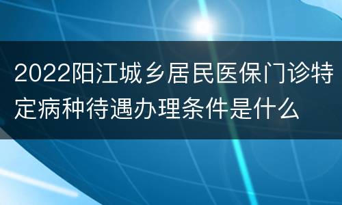 2022阳江城乡居民医保门诊特定病种待遇办理条件是什么