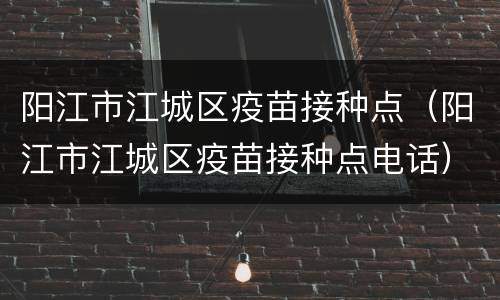 阳江市江城区疫苗接种点（阳江市江城区疫苗接种点电话）