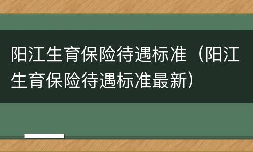 阳江生育保险待遇标准（阳江生育保险待遇标准最新）