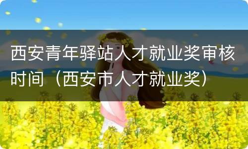 西安青年驿站人才就业奖审核时间（西安市人才就业奖）