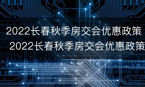 2022长春秋季房交会优惠政策 2022长春秋季房交会优惠政策公示