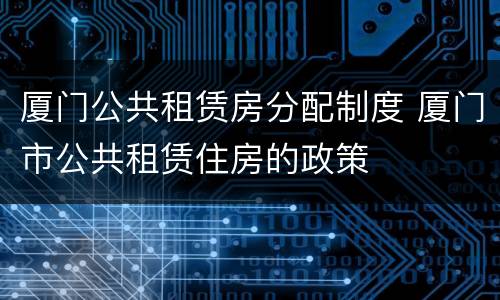 厦门公共租赁房分配制度 厦门市公共租赁住房的政策