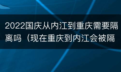 2022国庆从内江到重庆需要隔离吗（现在重庆到内江会被隔离吗）