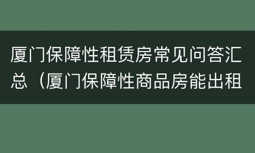 厦门保障性租赁房常见问答汇总（厦门保障性商品房能出租吗）