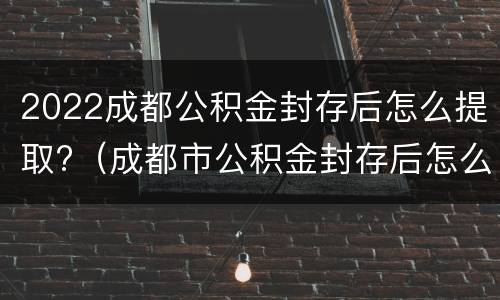 2022成都公积金封存后怎么提取?（成都市公积金封存后怎么提取）