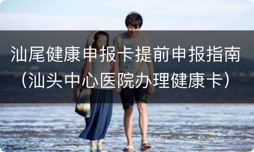 汕尾健康申报卡提前申报指南（汕头中心医院办理健康卡）