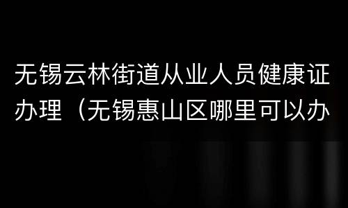 无锡云林街道从业人员健康证办理（无锡惠山区哪里可以办健康证）