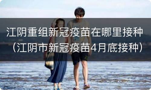 江阴重组新冠疫苗在哪里接种（江阴市新冠疫苗4月底接种）