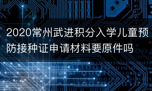 2020常州武进积分入学儿童预防接种证申请材料要原件吗