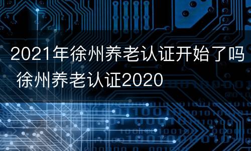 2021年徐州养老认证开始了吗 徐州养老认证2020