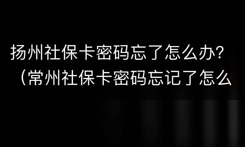 扬州社保卡密码忘了怎么办？（常州社保卡密码忘记了怎么办）