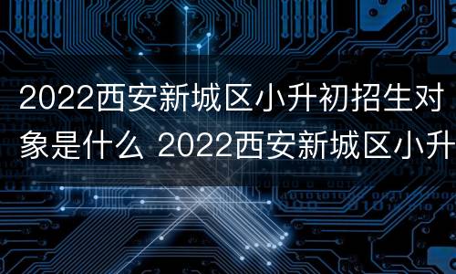 2022西安新城区小升初招生对象是什么 2022西安新城区小升初招生对象是什么名字