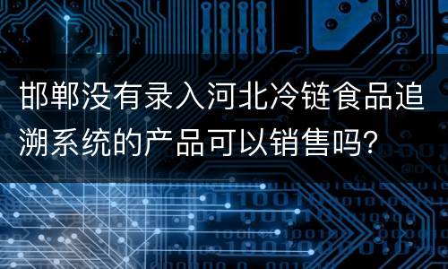 邯郸没有录入河北冷链食品追溯系统的产品可以销售吗？
