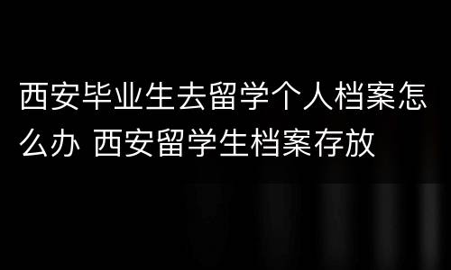 西安毕业生去留学个人档案怎么办 西安留学生档案存放