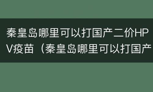 秦皇岛哪里可以打国产二价HPV疫苗（秦皇岛哪里可以打国产二价hpv疫苗的）