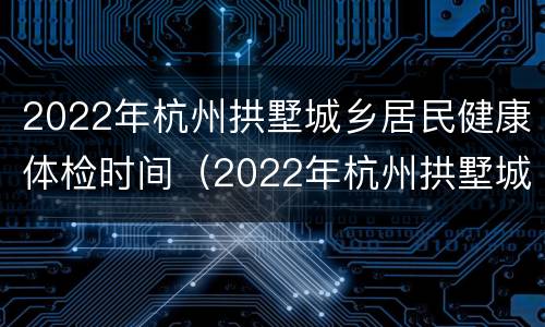 2022年杭州拱墅城乡居民健康体检时间（2022年杭州拱墅城乡居民健康体检时间表）