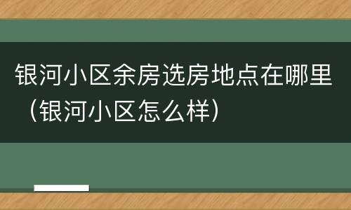 银河小区余房选房地点在哪里（银河小区怎么样）
