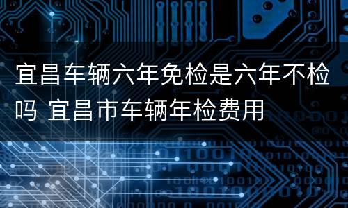 宜昌车辆六年免检是六年不检吗 宜昌市车辆年检费用