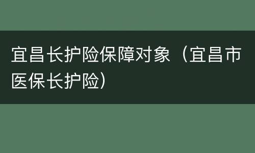宜昌长护险保障对象（宜昌市医保长护险）