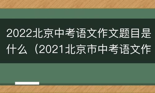 2022北京中考语文作文题目是什么（2021北京市中考语文作文题目）