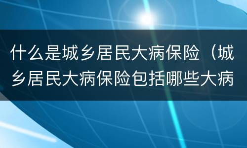 什么是城乡居民大病保险（城乡居民大病保险包括哪些大病）