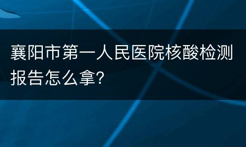 襄阳市第一人民医院核酸检测报告怎么拿？